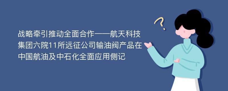 战略牵引推动全面合作——航天科技集团六院11所远征公司输油阀产品在中国航油及中石化全面应用侧记