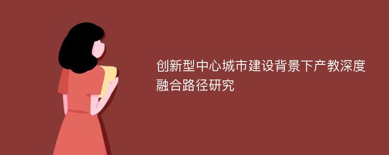 创新型中心城市建设背景下产教深度融合路径研究