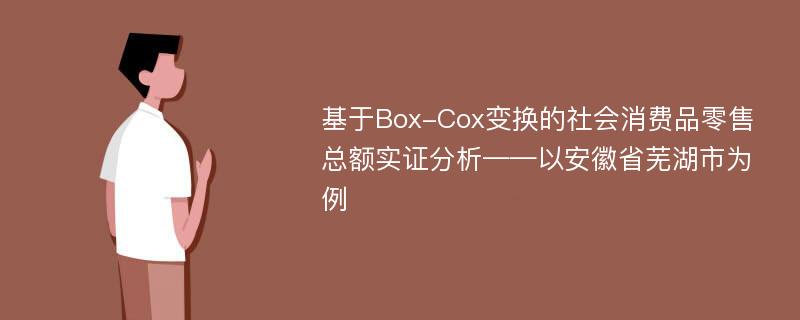 基于Box-Cox变换的社会消费品零售总额实证分析——以安徽省芜湖市为例