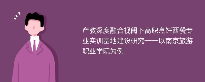 产教深度融合视阈下高职烹饪西餐专业实训基地建设研究——以南京旅游职业学院为例