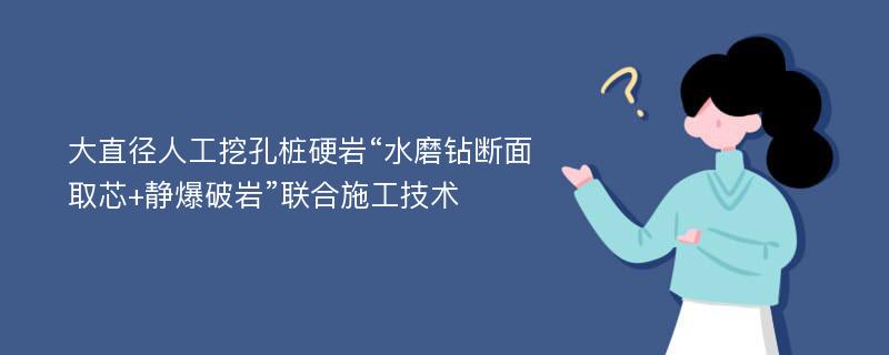 大直径人工挖孔桩硬岩“水磨钻断面取芯+静爆破岩”联合施工技术