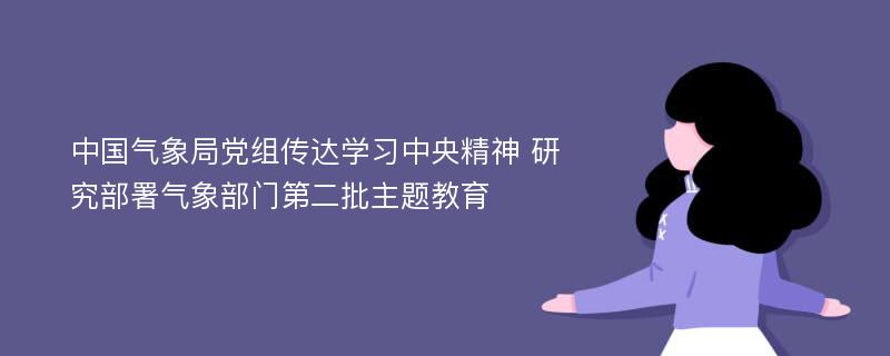 中国气象局党组传达学习中央精神 研究部署气象部门第二批主题教育