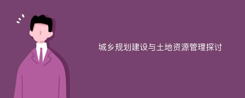 城乡规划建设与土地资源管理探讨