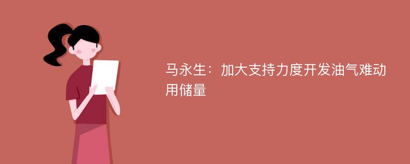 马永生：加大支持力度开发油气难动用储量