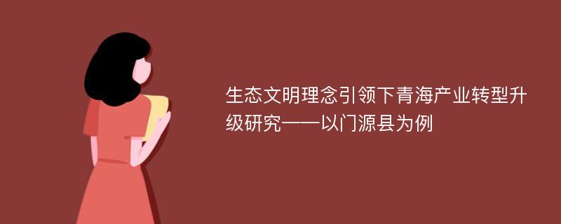 生态文明理念引领下青海产业转型升级研究——以门源县为例