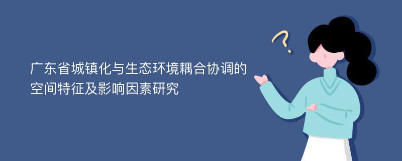 广东省城镇化与生态环境耦合协调的空间特征及影响因素研究