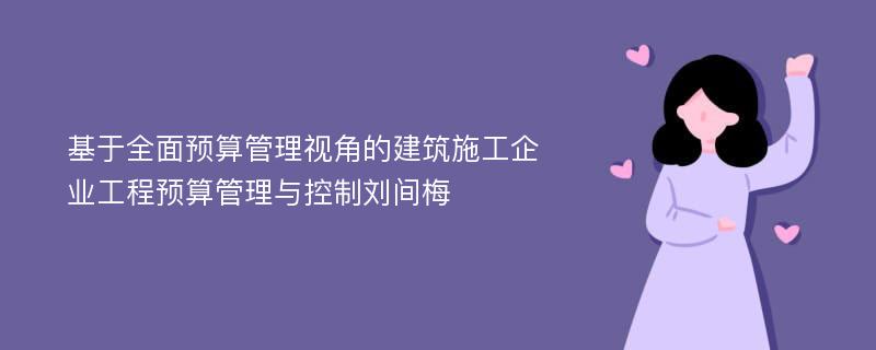 基于全面预算管理视角的建筑施工企业工程预算管理与控制刘间梅