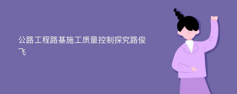 公路工程路基施工质量控制探究路俊飞