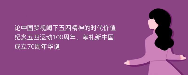 论中国梦视阈下五四精神的时代价值 纪念五四运动100周年、献礼新中国成立70周年华诞