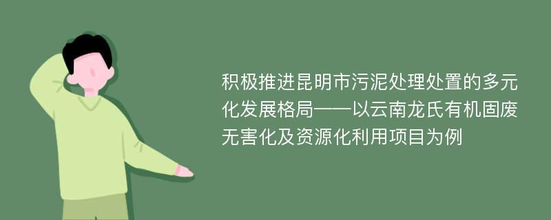 积极推进昆明市污泥处理处置的多元化发展格局——以云南龙氏有机固废无害化及资源化利用项目为例