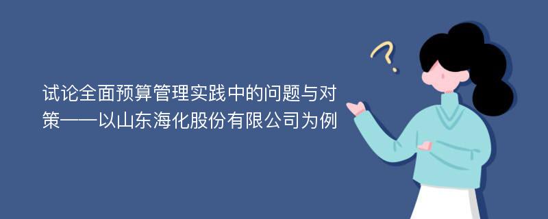 试论全面预算管理实践中的问题与对策——以山东海化股份有限公司为例