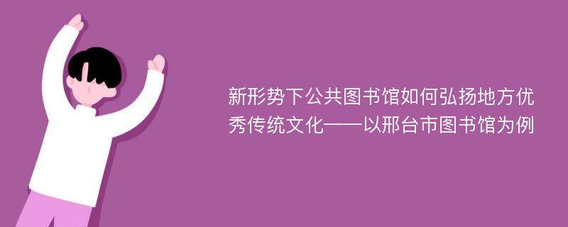 新形势下公共图书馆如何弘扬地方优秀传统文化——以邢台市图书馆为例