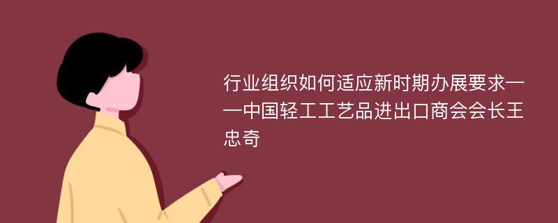 行业组织如何适应新时期办展要求——中国轻工工艺品进出口商会会长王忠奇