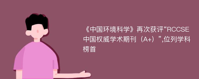 《中国环境科学》再次获评“RCCSE中国权威学术期刊（A+）”,位列学科榜首