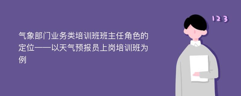 气象部门业务类培训班班主任角色的定位——以天气预报员上岗培训班为例