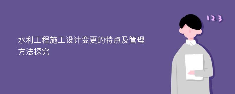 水利工程施工设计变更的特点及管理方法探究