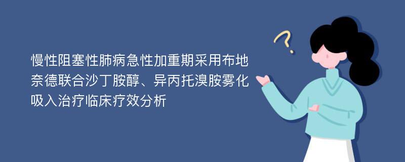 慢性阻塞性肺病急性加重期采用布地奈德联合沙丁胺醇、异丙托溴胺雾化吸入治疗临床疗效分析