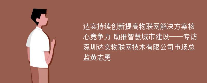 达实持续创新提高物联网解决方案核心竞争力 助推智慧城市建设——专访深圳达实物联网技术有限公司市场总监黄志勇