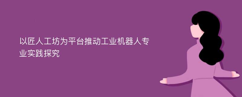 以匠人工坊为平台推动工业机器人专业实践探究