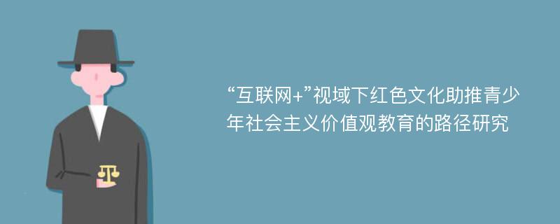 “互联网+”视域下红色文化助推青少年社会主义价值观教育的路径研究