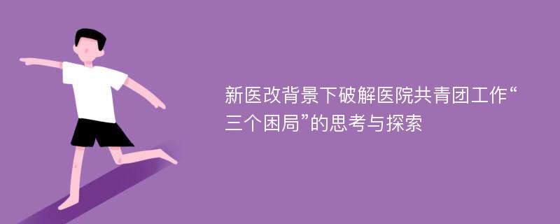 新医改背景下破解医院共青团工作“三个困局”的思考与探索