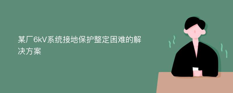 某厂6kV系统接地保护整定困难的解决方案