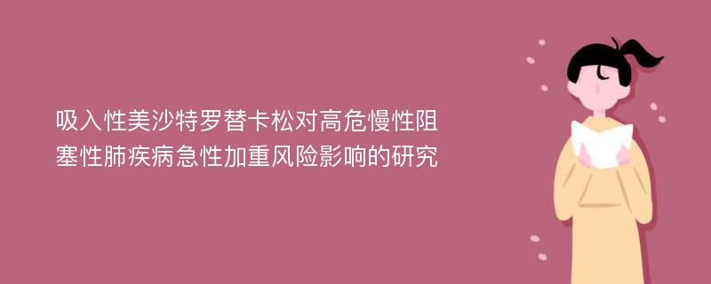 吸入性美沙特罗替卡松对高危慢性阻塞性肺疾病急性加重风险影响的研究