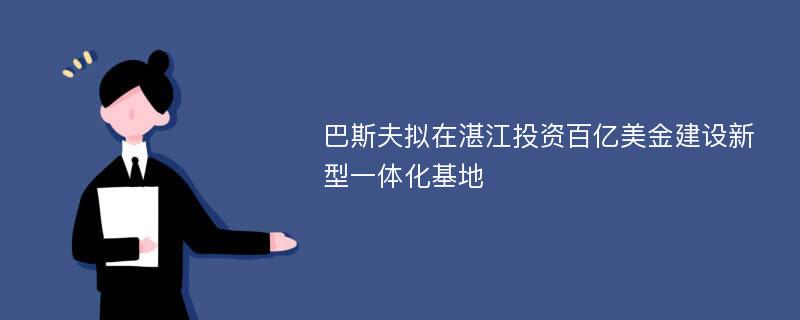 巴斯夫拟在湛江投资百亿美金建设新型一体化基地