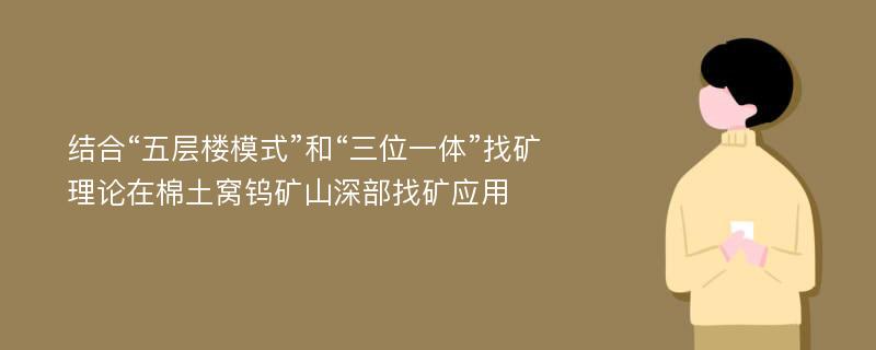 结合“五层楼模式”和“三位一体”找矿理论在棉土窝钨矿山深部找矿应用