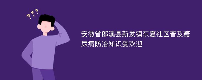 安徽省郎溪县新发镇东夏社区普及糖尿病防治知识受欢迎