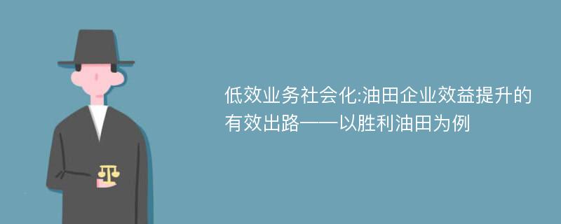 低效业务社会化:油田企业效益提升的有效出路——以胜利油田为例