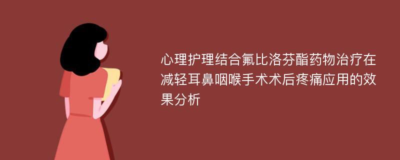 心理护理结合氟比洛芬酯药物治疗在减轻耳鼻咽喉手术术后疼痛应用的效果分析