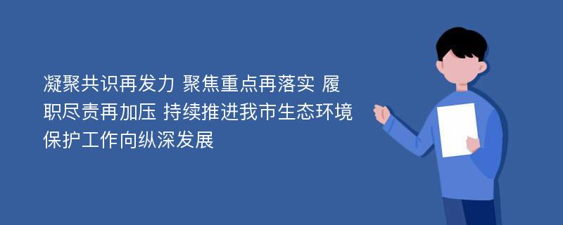 凝聚共识再发力 聚焦重点再落实 履职尽责再加压 持续推进我市生态环境保护工作向纵深发展