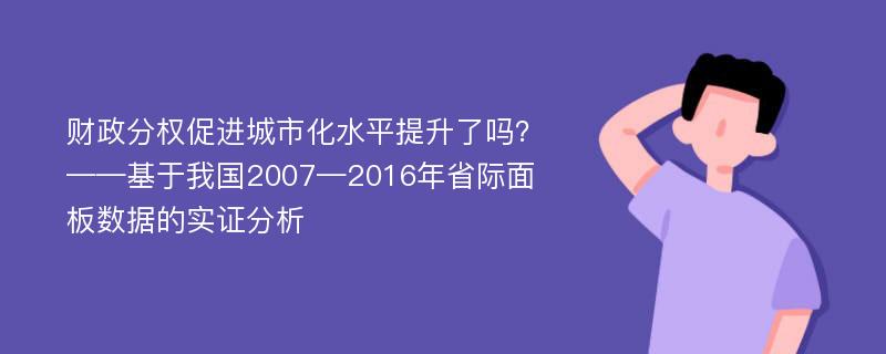 财政分权促进城市化水平提升了吗？——基于我国2007—2016年省际面板数据的实证分析