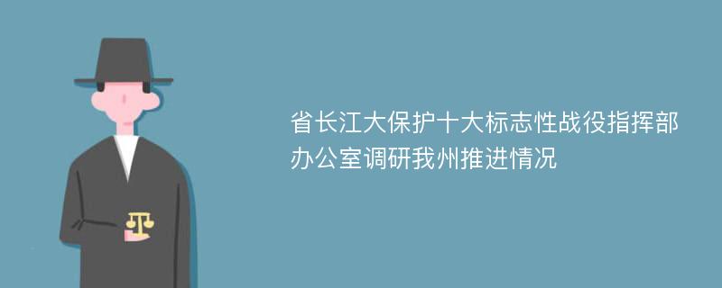 省长江大保护十大标志性战役指挥部办公室调研我州推进情况