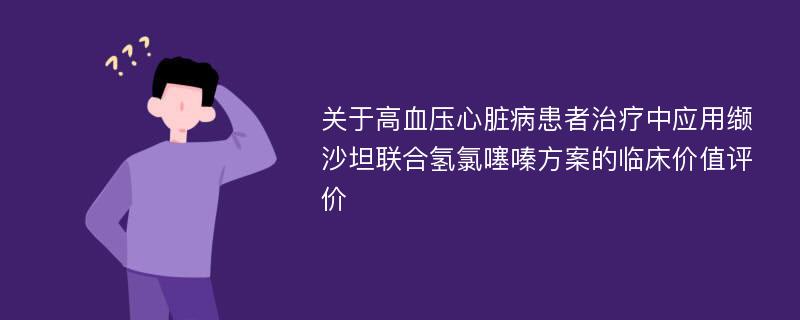 关于高血压心脏病患者治疗中应用缬沙坦联合氢氯噻嗪方案的临床价值评价