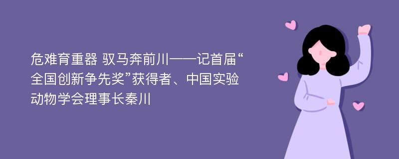 危难育重器 驭马奔前川——记首届“全国创新争先奖”获得者、中国实验动物学会理事长秦川