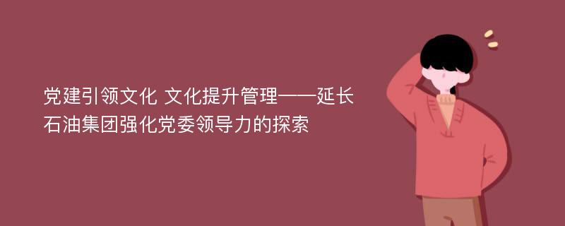 党建引领文化 文化提升管理——延长石油集团强化党委领导力的探索