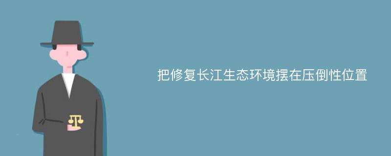 把修复长江生态环境摆在压倒性位置