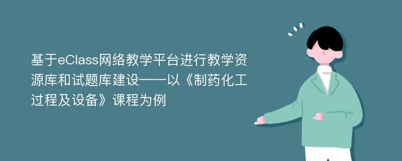 基于eClass网络教学平台进行教学资源库和试题库建设——以《制药化工过程及设备》课程为例