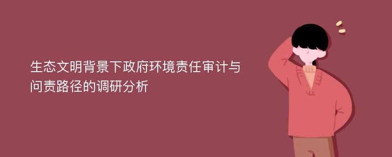 生态文明背景下政府环境责任审计与问责路径的调研分析