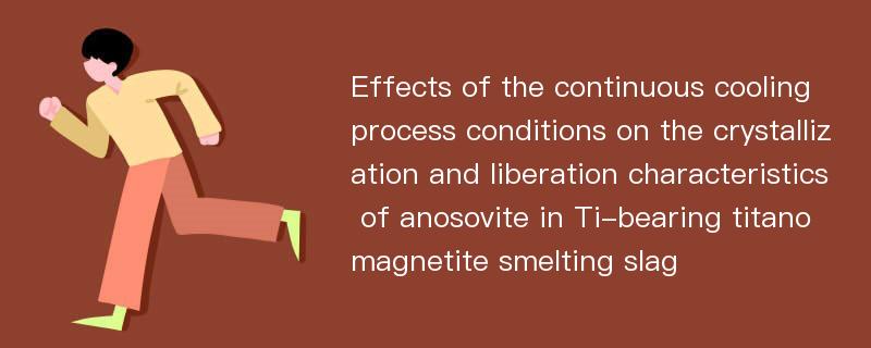 Effects of the continuous cooling process conditions on the crystallization and liberation characteristics of anosovite in Ti-bearing titanomagnetite smelting slag