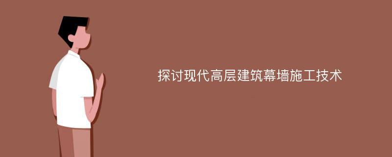 探讨现代高层建筑幕墙施工技术