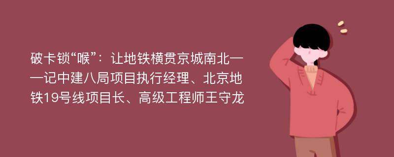 破卡锁“喉”：让地铁横贯京城南北——记中建八局项目执行经理、北京地铁19号线项目长、高级工程师王守龙