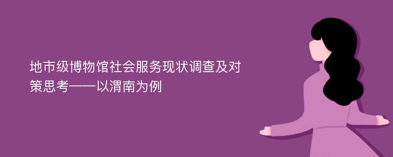 地市级博物馆社会服务现状调查及对策思考——以渭南为例