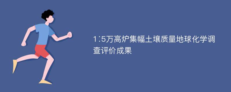 1∶5万高炉集幅土壤质量地球化学调查评价成果