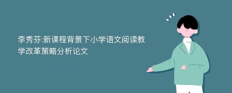 李秀芬:新课程背景下小学语文阅读教学改革策略分析论文