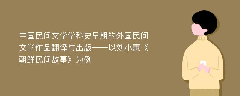 中国民间文学学科史早期的外国民间文学作品翻译与出版——以刘小蕙《朝鲜民间故事》为例