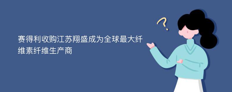 赛得利收购江苏翔盛成为全球最大纤维素纤维生产商