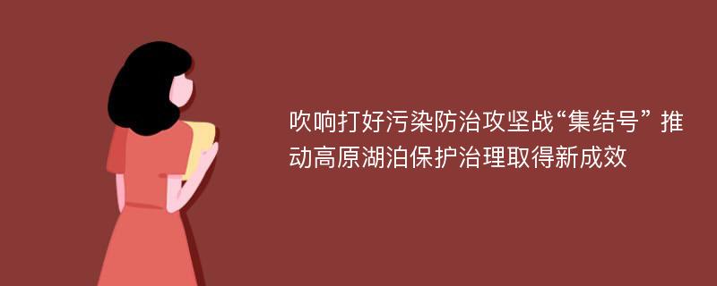 吹响打好污染防治攻坚战“集结号” 推动高原湖泊保护治理取得新成效